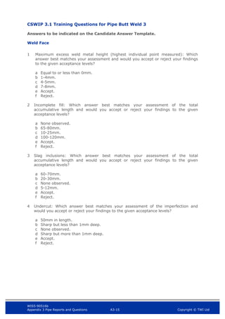 WIS5-90516b
Appendix 3 Pipe Reports and Questions A3-15 Copyright © TWI Ltd
CSWIP 3.1 Training Questions for Pipe Butt Weld 3
Answers to be indicated on the Candidate Answer Template.
Weld Face
1 Maximum excess weld metal height (highest individual point measured): Which
answer best matches your assessment and would you accept or reject your findings
to the given acceptance levels?
a Equal to or less than 0mm.
b 1-4mm.
c 4-5mm.
d 7-8mm.
e Accept.
f Reject.
2 Incomplete fill: Which answer best matches your assessment of the total
accumulative length and would you accept or reject your findings to the given
acceptance levels?
a None observed.
b 65-80mm.
c 10-25mm.
d 100-120mm.
e Accept.
f Reject.
3 Slag inclusions: Which answer best matches your assessment of the total
accumulative length and would you accept or reject your findings to the given
acceptance levels?
a 60-70mm.
b 20-30mm.
c None observed.
d 5-12mm.
e Accept.
f Reject.
4 Undercut: Which answer best matches your assessment of the imperfection and
would you accept or reject your findings to the given acceptance levels?
a 50mm in length.
b Sharp but less than 1mm deep.
c None observed.
d Sharp but more than 1mm deep.
e Accept.
f Reject.
 