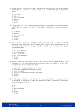 WIS5-90516b
Appendix 3 Pipe Reports and Questions A3-18 Copyright © TWI Ltd
15 Root undercut: Which answer best matches your assessment of the accumulative
total length and would you accept or reject your findings to the given acceptance
levels?
a 15-30mm.
b 5-8mm.
c None observed.
d 0-2mm.
e Accept.
f Reject.
16 Cracks in the root: Which answer best matches your assessment of the accumulative
total length and would you accept or reject your findings to the given acceptance
levels?
a 10-17mm.
b 0-4mm.
c None observed.
d 5-8mm.
e Accept.
f Reject.
17 Sharp areas of mechanical damage in the root area weld and parent material
(excluding hard stamping): Which answer best matches your assessment of the
accumulative total and would you accept or reject your findings to the given
acceptance levels?
a 2-3 items observed.
b 1 item observed.
c None observed.
d 4-5 items observed.
e Accept.
f Reject.
18 Porosity in the weld root area: Which of the following answers best matches your
assessment of the accumulative total area and would you accept or reject your
findings to the given acceptance levels?
a Individual pore diameter between 1-2mm.
b Individual pore diameter between 2-3mm.
c None observed.
d Individual pore diameter greater than 3mm.
e Accept.
f Reject.
19 Burn through in the root area: Which answer best matches your assessment of the
accumulative total number of areas and would you accept or reject your findings to
the given acceptance levels?
a 1.
b 2.
c None observed.
d 3.
e Accept.
f Reject.
 