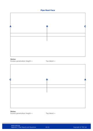 WIS5-90516b
Appendix 3 Pipe Reports and Questions A3-21 Copyright © TWI Ltd
Visual Inspection Pipe Report
A
Notes:
Excess penetration height = Toe blend =
Notes:
Excess penetration height = Toe blend =
B C
D
C A
Pipe Root Face
 
