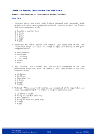 WIS5-90516b
Appendix 3 Pipe Reports and Questions A3-22 Copyright © TWI Ltd
CSWIP 3.1 Training Questions for Pipe Butt Weld 4
Answers to be indicated on the Candidate Answer Template.
Weld Face
1 Maximum excess weld metal height (highest individual point measured): Which
answer best matches your assessment and would you accept or reject your findings
to the given acceptance levels?
a Equal to or less than 0mm.
b 3-4mm.
c 5-6mm.
d 7-8mm.
e Accept.
f Reject.
2 Incomplete fill: Which answer best matches your assessment of the total
accumulative length and would you accept or reject your findings to the given
acceptance levels?
a None observed.
b 80-100mm.
c 135-150mm.
d 110-130mm.
e Accept.
f Reject.
3 Slag inclusions: Which answer best matches your assessment of the total
accumulative length and would you accept or reject your findings to the given
acceptance levels?
a 60-70mm.
b 20-50mm.
c None observed.
d 2-6mm.
e Accept.
f Reject.
4 Undercut: Which answer best matches your assessment of the imperfection and
would you accept or reject your findings to the given acceptance levels?
a 20-30mm in length.
b Sharp but less than 1mm deep.
c None observed.
d Sharp but more than 1mm deep.
e Accept.
f Reject.
 