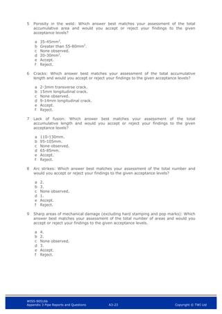WIS5-90516b
Appendix 3 Pipe Reports and Questions A3-23 Copyright © TWI Ltd
5 Porosity in the weld: Which answer best matches your assessment of the total
accumulative area and would you accept or reject your findings to the given
acceptance levels?
a 35-45mm2
.
b Greater than 55-80mm2
.
c None observed.
d 20-30mm2
.
e Accept.
f Reject.
6 Cracks: Which answer best matches your assessment of the total accumulative
length and would you accept or reject your findings to the given acceptance levels?
a 2-3mm transverse crack.
b 15mm longitudinal crack.
c None observed.
d 9-14mm longitudinal crack.
e Accept.
f Reject.
7 Lack of fusion: Which answer best matches your assessment of the total
accumulative length and would you accept or reject your findings to the given
acceptance levels?
a 110-130mm.
b 95-105mm.
c None observed.
d 65-85mm.
e Accept.
f Reject.
8 Arc strikes: Which answer best matches your assessment of the total number and
would you accept or reject your findings to the given acceptance levels?
a 2.
b 3.
c None observed.
d 1.
e Accept.
f Reject.
9 Sharp areas of mechanical damage (excluding hard stamping and pop marks): Which
answer best matches your assessment of the total number of areas and would you
accept or reject your findings to the given acceptance levels.
a 4.
b 2.
c None observed.
d 3.
e Accept.
f Reject.
 