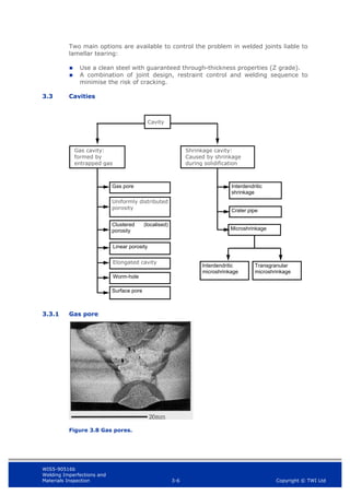 WIS5-90516b
Welding Imperfections and
Materials Inspection 3-6 Copyright © TWI Ltd
Two main options are available to control the problem in welded joints liable to
lamellar tearing:
 Use a clean steel with guaranteed through-thickness properties (Z grade).
 A combination of joint design, restraint control and welding sequence to
minimise the risk of cracking.
3.3 Cavities
3.3.1 Gas pore
Figure 3.8 Gas pores.
Shrinkage cavity:
Caused by shrinkage
during solidification
Interdendritic
microshrinkage
Transgranular
microshrinkage
Interdendritic
shrinkage
Crater pipe
Microshrinkage
Cavity
Gas cavity:
formed by
entrapped gas
Gas pore
Uniformly distributed
porosity
Clustered (localised)
porosity
Linear porosity
Elongated cavity
Worm-hole
Surface pore
 