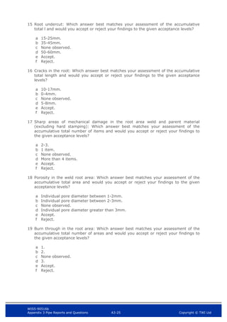 WIS5-90516b
Appendix 3 Pipe Reports and Questions A3-25 Copyright © TWI Ltd
15 Root undercut: Which answer best matches your assessment of the accumulative
total l and would you accept or reject your findings to the given acceptance levels?
a 15-25mm.
b 35-45mm.
c None observed.
d 50-60mm.
e Accept.
f Reject.
16 Cracks in the root: Which answer best matches your assessment of the accumulative
total length and would you accept or reject your findings to the given acceptance
levels?
a 10-17mm.
b 0-4mm.
c None observed.
d 5-8mm.
e Accept.
f Reject.
17 Sharp areas of mechanical damage in the root area weld and parent material
(excluding hard stamping): Which answer best matches your assessment of the
accumulative total number of items and would you accept or reject your findings to
the given acceptance levels?
a 2-3.
b 1 item.
c None observed.
d More than 4 items.
e Accept.
f Reject.
18 Porosity in the weld root area: Which answer best matches your assessment of the
accumulative total area and would you accept or reject your findings to the given
acceptance levels?
a Individual pore diameter between 1-2mm.
b Individual pore diameter between 2-3mm.
c None observed.
d Individual pore diameter greater than 3mm.
e Accept.
f Reject.
19 Burn through in the root area: Which answer best matches your assessment of the
accumulative total number of areas and would you accept or reject your findings to
the given acceptance levels?
a 1.
b 2.
c None observed.
d 3.
e Accept.
f Reject.
 
