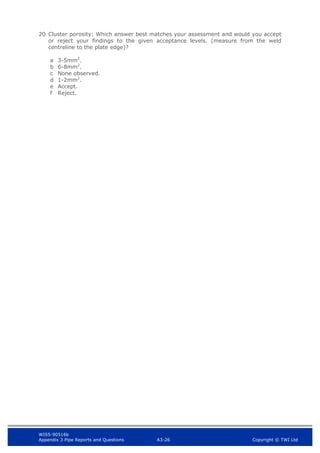 WIS5-90516b
Appendix 3 Pipe Reports and Questions A3-26 Copyright © TWI Ltd
20 Cluster porosity: Which answer best matches your assessment and would you accept
or reject your findings to the given acceptance levels. (measure from the weld
centreline to the plate edge)?
a 3-5mm2
.
b 6-8mm2
.
c None observed.
d 1-2mm2
.
e Accept.
f Reject.
 