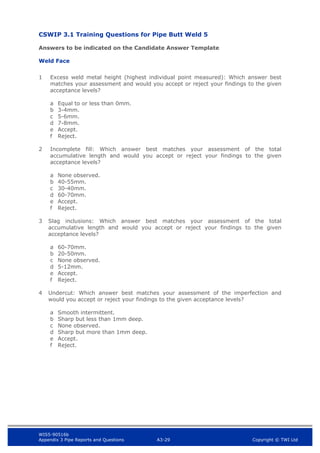 WIS5-90516b
Appendix 3 Pipe Reports and Questions A3-29 Copyright © TWI Ltd
CSWIP 3.1 Training Questions for Pipe Butt Weld 5
Answers to be indicated on the Candidate Answer Template
Weld Face
1 Excess weld metal height (highest individual point measured): Which answer best
matches your assessment and would you accept or reject your findings to the given
acceptance levels?
a Equal to or less than 0mm.
b 3-4mm.
c 5-6mm.
d 7-8mm.
e Accept.
f Reject.
2 Incomplete fill: Which answer best matches your assessment of the total
accumulative length and would you accept or reject your findings to the given
acceptance levels?
a None observed.
b 40-55mm.
c 30-40mm.
d 60-70mm.
e Accept.
f Reject.
3 Slag inclusions: Which answer best matches your assessment of the total
accumulative length and would you accept or reject your findings to the given
acceptance levels?
a 60-70mm.
b 20-50mm.
c None observed.
d 5-12mm.
e Accept.
f Reject.
4 Undercut: Which answer best matches your assessment of the imperfection and
would you accept or reject your findings to the given acceptance levels?
a Smooth intermittent.
b Sharp but less than 1mm deep.
c None observed.
d Sharp but more than 1mm deep.
e Accept.
f Reject.
 