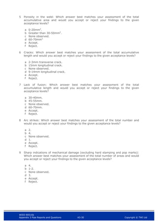 WIS5-90516b
Appendix 3 Pipe Reports and Questions A3-30 Copyright © TWI Ltd
5 Porosity in the weld: Which answer best matches your assessment of the total
accumulative area and would you accept or reject your findings to the given
acceptance levels?
a 0-20mm2
.
b Greater than 30-50mm2
.
c None observed.
d 60-70mm2.
e Accept.
f Reject.
6 Cracks: Which answer best matches your assessment of the total accumulative
length and would you accept or reject your findings to the given acceptance levels?
a 2-3mm transverse crack.
b 15mm longitudinal crack.
c None observed.
d 9-14mm longitudinal crack.
e Accept.
f Reject.
7 Lack of fusion: Which answer best matches your assessment of the total
accumulative length and would you accept or reject your findings to the given
acceptance levels?
a 30-40mm.
b 45-55mm.
c None observed.
d 60-70mm.
e Accept.
f Reject.
8 Arc strikes: Which answer best matches your assessment of the total number and
would you accept or reject your findings to the given acceptance levels?
a 2.
b 4.
c None observed.
d 1.
e Accept.
f Reject.
9 Sharp indications of mechanical damage (excluding hard stamping and pop marks):
Which answer best matches your assessment of the total number of areas and would
you accept or reject your findings to the given acceptance levels?
a 4.
b 1-2.
c None observed.
d 3.
e Accept.
f Reject.
 