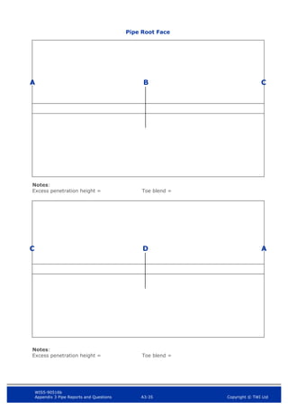 WIS5-90516b
Appendix 3 Pipe Reports and Questions A3-35 Copyright © TWI Ltd
A
Notes:
Excess penetration height = Toe blend =
Notes:
Excess penetration height = Toe blend =
B C
D
C A
Pipe Root Face
 