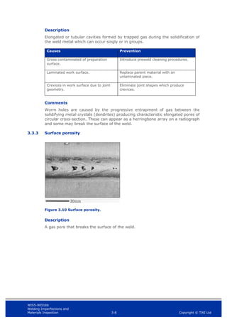WIS5-90516b
Welding Imperfections and
Materials Inspection 3-8 Copyright © TWI Ltd
Description
Elongated or tubular cavities formed by trapped gas during the solidification of
the weld metal which can occur singly or in groups.
Causes Prevention
Gross contaminated of preparation
surface.
Introduce preweld cleaning procedures.
Laminated work surface. Replace parent material with an
unlaminated piece.
Crevices in work surface due to joint
geometry.
Eliminate joint shapes which produce
crevices.
Comments
Worm holes are caused by the progressive entrapment of gas between the
solidifying metal crystals (dendrites) producing characteristic elongated pores of
circular cross-section. These can appear as a herringbone array on a radiograph
and some may break the surface of the weld.
3.3.3 Surface porosity
Figure 3.10 Surface porosity.
Description
A gas pore that breaks the surface of the weld.
 