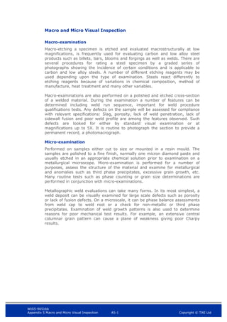 WIS5-90516b
Appendix 5 Macro and Micro Visual Inspection A5-1 Copyright © TWI Ltd
Macro and Micro Visual Inspection
Macro-examination
Macro-etching a specimen is etched and evaluated macrostructurally at low
magnifications, is frequently used for evaluating carbon and low alloy steel
products such as billets, bars, blooms and forgings as well as welds. There are
several procedures for rating a steel specimen by a graded series of
photographs showing the incidence of certain conditions and is applicable to
carbon and low alloy steels. A number of different etching reagents may be
used depending upon the type of examination. Steels react differently to
etching reagents because of variations in chemical composition, method of
manufacture, heat treatment and many other variables.
Macro-examinations are also performed on a polished and etched cross-section
of a welded material. During the examination a number of features can be
determined including weld run sequence, important for weld procedure
qualifications tests. Any defects on the sample will be assessed for compliance
with relevant specifications: Slag, porosity, lack of weld penetration, lack of
sidewall fusion and poor weld profile are among the features observed. Such
defects are looked for either by standard visual examination or at
magnifications up to 5X. It is routine to photograph the section to provide a
permanent record, a photomacrograph.
Micro-examination
Performed on samples either cut to size or mounted in a resin mould. The
samples are polished to a fine finish, normally one micron diamond paste and
usually etched in an appropriate chemical solution prior to examination on a
metallurgical microscope. Micro-examination is performed for a number of
purposes, assess the structure of the material and examine for metallurgical
and anomalies such as third phase precipitates, excessive grain growth, etc.
Many routine tests such as phase counting or grain size determinations are
performed in conjunction with micro-examinations.
Metallographic weld evaluations can take many forms. In its most simplest, a
weld deposit can be visually examined for large scale defects such as porosity
or lack of fusion defects. On a microscale, it can be phase balance assessments
from weld cap to weld root or a check for non-metallic or third phase
precipitates. Examination of weld growth patterns is also used to determine
reasons for poor mechanical test results. For example, an extensive central
columnar grain pattern can cause a plane of weakness giving poor Charpy
results.
 