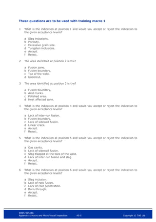 WIS5-90516b
Appendix 5 Macro and Micro Visual Inspection A5-5 Copyright © TWI Ltd
These questions are to be used with training macro 1
1 What is the indication at position 1 and would you accept or reject the indication to
the given acceptance levels?
a Slag inclusions.
b Porosity.
c Excessive grain size.
d Tungsten inclusions.
e Accept.
f Reject.
2 The area identified at position 2 is the?
a Fusion zone.
b Fusion boundary.
c Toe of the weld.
d Undercut.
3 The area identified at position 3 is the?
a Fusion boundary.
b Acid marks.
c Polished area.
d Heat affected zone.
4 What is the indication at position 4 and would you accept or reject the indication to
the given acceptance levels?
a Lack of inter-run fusion.
b Fusion boundary.
c Lack of sidewall fusion.
d Linear crack.
e Accept.
f Reject.
5 What is the indication at position 5 and would you accept or reject the indication to
the given acceptance levels?
a Gas cavity.
b Lack of sidewall fusion.
c Slag trapped at the toes of the weld.
d Lack of inter-run fusion and slag.
e Accept.
f Reject.
6 What is the indication at position 6 and would you accept or reject the indication to
the given acceptance levels?
a Slag inclusion.
b Lack of root fusion.
c Lack of root penetration.
d Burn-through.
e Accept.
f Reject.
 