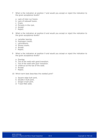 WIS5-90516b
Appendix 5 Macro and Micro Visual Inspection A5-6 Copyright © TWI Ltd
7 What is the indication at position 7 and would you accept or reject the indication to
the given acceptance levels?
a Lack of inter-run fusion.
b Lack of sidewall fusion.
c Crack.
d Porosity in the root.
e Accept.
f Reject.
8 What is the indication at position 8 and would you accept or reject the indication to
the given acceptance levels?
a Lamellar tearing.
b Hydrogen cracks.
c Laminations.
d Stress cracks.
e Accept.
f Reject.
9 What is the indication at position 9 and would you accept or reject the indication to
the given acceptance levels?
a Overlap.
b Toe of the weld with good transition.
c Toe of the weld with poor transition.
d Undercut at the toe of the weld.
e Accept.
f Reject.
10 Which term best describes this welded joint?
a Square edge butt joint.
b Double V butt joint.
c Single V butt joint.
d T butt fillet weld.
 