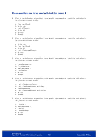 WIS5-90516b
Appendix 5 Macro and Micro Visual Inspection A5-8 Copyright © TWI Ltd
These questions are to be used with training macro 2
1 What is the indication at position 1 and would you accept or reject the indication to
the given acceptance levels?
a Poor toe blend.
b Undercut.
c Lack of fusion.
d Underfill.
e Accept.
f Reject.
2 What is the indication at position 2 and would you accept or reject the indication to
the given acceptance levels?
a Undercut.
b Poor toe blend.
c Underfill.
d Lack of sidewall fusion.
e Accept.
f Reject.
3 What is the indication at position 3 and would you accept or reject the indication to
the given acceptance levels?
a Lamellar tearing.
b Corrosion crack.
c Hydrogen crack.
d Lamination.
e Accept.
f Reject.
4 What is the indication at position 4 and would you accept or reject the indication to
the given acceptance levels?
a Lack of inter-run fusion.
b Lack of sidewall fusion and slag.
c Weld boundary.
d Lack of sidewall fusion and silicon.
e Accept.
f Reject.
5 What is the indication at position 5 and would you accept or reject the indication to
the given acceptance levels?
a Toe crack.
b Hydrogen crack.
c Overlap.
d Lamellar tear.
e Accept.
f Reject.
 