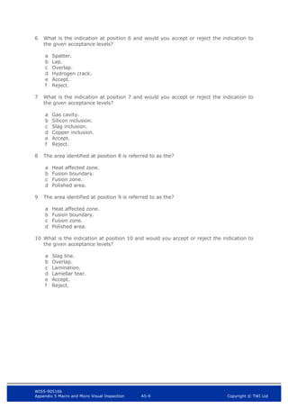 WIS5-90516b
Appendix 5 Macro and Micro Visual Inspection A5-9 Copyright © TWI Ltd
6 What is the indication at position 6 and would you accept or reject the indication to
the given acceptance levels?
a Spatter.
b Lap.
c Overlap.
d Hydrogen crack.
e Accept.
f Reject.
7 What is the indication at position 7 and would you accept or reject the indication to
the given acceptance levels?
a Gas cavity.
b Silicon inclusion.
c Slag inclusion.
d Copper inclusion.
e Accept.
f Reject.
8 The area identified at position 8 is referred to as the?
a Heat affected zone.
b Fusion boundary.
c Fusion zone.
d Polished area.
9 The area identified at position 9 is referred to as the?
a Heat affected zone.
b Fusion boundary.
c Fusion zone.
d Polished area.
10 What is the indication at position 10 and would you accept or reject the indication to
the given acceptance levels?
a Slag line.
b Overlap.
c Lamination.
d Lamellar tear.
e Accept.
f Reject.
 