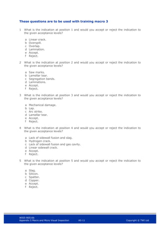 WIS5-90516b
Appendix 5 Macro and Micro Visual Inspection A5-11 Copyright © TWI Ltd
These questions are to be used with training macro 3
1 What is the indication at position 1 and would you accept or reject the indication to
the given acceptance levels?
a Linear crack.
b Overspill.
c Overlap.
d Lamination.
e Accept.
f Reject.
2 What is the indication at position 2 and would you accept or reject the indication to
the given acceptance levels?
a Saw marks.
b Lamellar tear.
c Segregation bands.
d Laminations.
e Accept.
f Reject.
3 What is the indication at position 3 and would you accept or reject the indication to
the given acceptance levels?
a Mechanical damage.
b Lap.
c Arc strike.
d Lamellar tear.
e Accept.
f Reject.
4 What is the indication at position 4 and would you accept or reject the indication to
the given acceptance levels?
a Lack of sidewall fusion and slag.
b Hydrogen crack.
c Lack of sidewall fusion and gas cavity.
d Linear sidewall crack.
e Accept.
f Reject.
5 What is the indication at position 5 and would you accept or reject the indication to
the given acceptance levels?
a Slag.
b Silicon.
c Spatter.
d Copper.
e Accept.
f Reject.
 