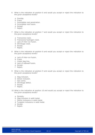 WIS5-90516b
Appendix 5 Macro and Micro Visual Inspection A5-12 Copyright © TWI Ltd
6 What is the indication at position 6 and would you accept or reject the indication to
the given acceptance levels?
a Overlap.
b Crack.
c Incomplete root penetration.
d Incomplete root fusion.
e Accept.
f Reject.
7 What is the indication at position 7 and would you accept or reject the indication to
the given acceptance levels?
a Transverse crack.
b Transverse hydrogen crack.
c Lack of inter-run fusion.
d Shrinkage crack.
e Accept.
f Reject.
8 What is the indication at position 8 and would you accept or reject the indication to
the given acceptance levels?
a Lack of inter-run fusion.
b Crack.
c Linear slag line.
d Lack of sidewall fusion.
e Accept.
f Reject.
9 What is the indication at position 9 and would you accept or reject the indication to
the given acceptance levels?
a Slag inclusion.
b Silicon inclusion.
c Gas cavity.
d Shrinkage defect.
e Accept.
f Reject.
10 What is the indication at position 10 and would you accept or reject the indication to
the given acceptance levels?
a Porosity.
b Slag inclusion in weld metal.
c Silicon inclusions in weld metal.
d Tungsten inclusions in weld metal.
e Accept.
f Reject.
 