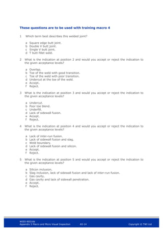 WIS5-90516b
Appendix 5 Macro and Micro Visual Inspection A5-14 Copyright © TWI Ltd
These questions are to be used with training macro 4
1 Which term best describes this welded joint?
a Square edge butt joint.
b Double V butt joint.
c Single V butt joint.
d T butt fillet weld.
2 What is the indication at position 2 and would you accept or reject the indication to
the given acceptance levels?
a Overlap.
b Toe of the weld with good transition.
c Toe of the weld with poor transition.
d Undercut at the toe of the weld.
e Accept.
f Reject.
3 What is the indication at position 3 and would you accept or reject the indication to
the given acceptance levels?
a Undercut.
b Poor toe blend.
c Underfill.
d Lack of sidewall fusion.
e Accept.
f Reject.
4 What is the indication at position 4 and would you accept or reject the indication to
the given acceptance levels?
a Lack of inter-run fusion.
b Lack of sidewall fusion and slag.
c Weld boundary.
d Lack of sidewall fusion and silicon.
e Accept.
f Reject.
5 What is the indication at position 5 and would you accept or reject the indication to
the given acceptance levels?
a Silicon inclusion.
b Slag inclusion, lack of sidewall fusion and lack of inter-run fusion.
c Gas cavity.
d Gas cavity and lack of sidewall penetration.
e Accept.
f Reject.
 