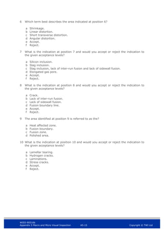 WIS5-90516b
Appendix 5 Macro and Micro Visual Inspection A5-15 Copyright © TWI Ltd
6 Which term best describes the area indicated at position 6?
a Shrinkage.
b Linear distortion.
c Short transverse distortion.
d Angular distortion.
e Accept.
f Reject.
7 What is the indication at position 7 and would you accept or reject the indication to
the given acceptance levels?
a Silicon inclusion.
b Slag inclusion.
c Slag inclusion, lack of inter-run fusion and lack of sidewall fusion.
d Elongated gas pore.
e Accept.
f Reject.
8 What is the indication at position 8 and would you accept or reject the indication to
the given acceptance levels?
a Crack.
b Lack of inter-run fusion.
c Lack of sidewall fusion.
d Fusion boundary line.
e Accept.
f Reject.
9 The area identified at position 9 is referred to as the?
a Heat affected zone.
b Fusion boundary.
c Fusion zone.
d Polished area.
10 What is the indication at position 10 and would you accept or reject the indication to
the given acceptance levels?
a Lamellar tearing.
b Hydrogen cracks.
c Laminations.
d Stress cracks.
e Accept.
f Reject.
 