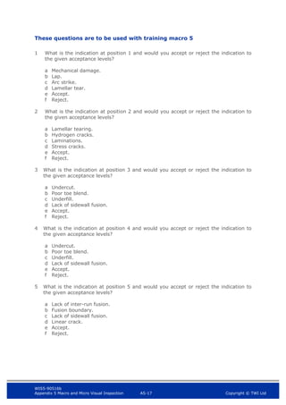 WIS5-90516b
Appendix 5 Macro and Micro Visual Inspection A5-17 Copyright © TWI Ltd
These questions are to be used with training macro 5
1 What is the indication at position 1 and would you accept or reject the indication to
the given acceptance levels?
a Mechanical damage.
b Lap.
c Arc strike.
d Lamellar tear.
e Accept.
f Reject.
2 What is the indication at position 2 and would you accept or reject the indication to
the given acceptance levels?
a Lamellar tearing.
b Hydrogen cracks.
c Laminations.
d Stress cracks.
e Accept.
f Reject.
3 What is the indication at position 3 and would you accept or reject the indication to
the given acceptance levels?
a Undercut.
b Poor toe blend.
c Underfill.
d Lack of sidewall fusion.
e Accept.
f Reject.
4 What is the indication at position 4 and would you accept or reject the indication to
the given acceptance levels?
a Undercut.
b Poor toe blend.
c Underfill.
d Lack of sidewall fusion.
e Accept.
f Reject.
5 What is the indication at position 5 and would you accept or reject the indication to
the given acceptance levels?
a Lack of inter-run fusion.
b Fusion boundary.
c Lack of sidewall fusion.
d Linear crack.
e Accept.
f Reject.
 