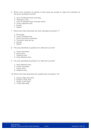 WIS5-90516b
Appendix 5 Macro and Micro Visual Inspection A5-18 Copyright © TWI Ltd
6 What is the indication at position 6 and would you accept or reject the indication to
the given acceptance levels?
a Lack of sidewall fusion and slag.
b Hydrogen crack.
c Lack of sidewall fusion and gas cavity.
d Linear sidewall crack.
e Accept.
f Reject.
7 Which term best describes the area indicated at position 7?
a Shrinkage.
b Linear misalignment.
c Short transverse distortion.
d Transition weld set-up.
e Accept.
f Reject.
8 The area identified at position 8 is referred to as the?
a Fusion boundary.
b Acid marks.
c Polished area.
d Heat affected zone.
9 The area identified at position 9 is referred to as the?
a Heat affected zone.
b Fusion boundary.
c Fusion zone.
d Polished area.
10 Which term best describes this welded joint at position 10?
a Square edge butt joint.
b Double V butt joint.
c Single V butt joint.
d T butt fillet weld.
 