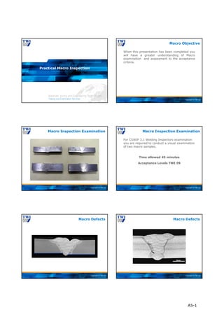 Copyright © TWI Ltd
Practical Macro Inspection
Copyright © TWI Ltd
When this presentation has been completed you
will have a greater understanding of Macro
examination and assessment to the acceptance
criteria.
Macro Objective
Copyright © TWI Ltd
Macro Inspection Examination
Copyright © TWI Ltd
Time allowed 45 minutes
Acceptance Levels TWI 09
For CSWIP 3.1 Welding Inspectors examination
you are required to conduct a visual examination
of two macro samples.
Macro Inspection Examination
Copyright © TWI Ltd
Macro Defects
Copyright © TWI Ltd
Macro Defects
A5-1
 