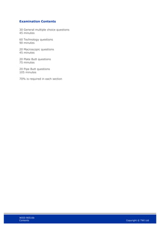 WIS5-90516b
Contents Copyright © TWI Ltd
Examination Contents
30 General multiple choice questions
45 minutes
60 Technology questions
90 minutes
20 Macroscopic questions
45 minutes
20 Plate Butt questions
75 minutes
20 Pipe Butt questions
105 minutes
70% is required in each section
 