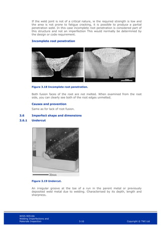 WIS5-90516b
Welding Imperfections and
Materials Inspection 3-16 Copyright © TWI Ltd
If the weld joint is not of a critical nature, ie the required strength is low and
the area is not prone to fatigue cracking, it is possible to produce a partial
penetration weld. In this case incomplete root penetration is considered part of
this structure and not an imperfection This would normally be determined by
the design or code requirement.
Incomplete root penetration
Figure 3.18 Incomplete root penetration.
Both fusion faces of the root are not melted. When examined from the root
side, you can clearly see both of the root edges unmelted.
Causes and prevention
Same as for lack of root fusion.
3.6 Imperfect shape and dimensions
3.6.1 Undercut
Figure 3.19 Undercut.
An irregular groove at the toe of a run in the parent metal or previously
deposited weld metal due to welding. Characterised by its depth, length and
sharpness.
 