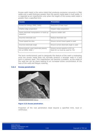 WIS5-90516b
Welding Imperfections and
Materials Inspection 3-18 Copyright © TWI Ltd
Excess weld metal is the extra metal that produces excessive convexity in fillet
welds and a weld thickness greater than the parent metal plate in butt welds. It
is regarded as an imperfection only when the height of the excess weld metal is
greater than a specified limit.
Causes Prevention
Excess arc energy (MAG, SAW) Reduction of heat input
Shallow edge preparation Deepen edge preparation
Faulty electrode manipulation or build-up
sequence
Improve welder skill
Incorrect electrode size Reduce electrode size
Travel speed too slow Ensure correct travel speed is used
Incorrect electrode angle Ensure correct electrode angle is used
Wrong polarity used (electrode polarity
DC-ve (MMA, SAW )
Ensure correct polarity ie DC+ve
Note DC-ve must be used for TIG
The term reinforcement used to designate this feature of the weld is misleading
since the excess metal does not normally produce a stronger weld in a butt
joint in ordinary steel. This imperfection can become a problem, as the angle of
the weld toe can be sharp leading to an increased stress concentration at the
toes of the weld and fatigue cracking.
3.6.3 Excess penetration
Figure 3.21 Excess penetration.
Projection of the root penetration bead beyond a specified limit, local or
continuous.
 