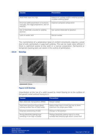 WIS5-90516b
Welding Imperfections and
Materials Inspection 3-19 Copyright © TWI Ltd
Causes Prevention
Weld heat input too high Reduce arc voltage and/or welding current;
increase welding speed
Incorrect weld preparation ie excessive
root gap, thin edge preparation, lack of
backing
Improve workpiece preparation
Use of electrode unsuited to welding
position
Use correct electrode for position
Lack of welder skill Retrain welder
The maintenance of a penetration bead of uniform dimensions requires a great
deal of skill, particularly in pipe butt welding. This can be made more difficult if
there is restricted access to the weld or a narrow preparation. Permanent or
temporary backing bars can assist in the control of penetration.
3.6.4 Overlap
Figure 3.22 Overlap.
Imperfection at the toe of a weld caused by metal flowing on to the surface of
the parent metal without fusing to it.
Causes Prevention
Poor electrode manipulation (MMA) Retrain welder
High heat input/low travel speed
causing surface flow of fillet welds
Reduce heat input or limit leg size to 9mm
maximum for single pass fillets
Incorrect positioning of weld Change to flat position
Wrong electrode coating type
resulting in too high a fluidity
Change electrode coating type to a more
suitable fast freezing type which is less fluid
 