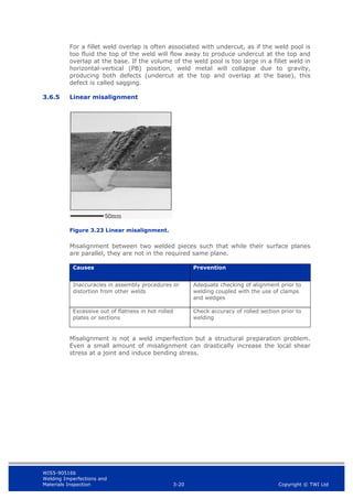 WIS5-90516b
Welding Imperfections and
Materials Inspection 3-20 Copyright © TWI Ltd
For a fillet weld overlap is often associated with undercut, as if the weld pool is
too fluid the top of the weld will flow away to produce undercut at the top and
overlap at the base. If the volume of the weld pool is too large in a fillet weld in
horizontal-vertical (PB) position, weld metal will collapse due to gravity,
producing both defects (undercut at the top and overlap at the base), this
defect is called sagging.
3.6.5 Linear misalignment
Figure 3.23 Linear misalignment.
Misalignment between two welded pieces such that while their surface planes
are parallel, they are not in the required same plane.
Causes Prevention
Inaccuracies in assembly procedures or
distortion from other welds
Adequate checking of alignment prior to
welding coupled with the use of clamps
and wedges
Excessive out of flatness in hot rolled
plates or sections
Check accuracy of rolled section prior to
welding
Misalignment is not a weld imperfection but a structural preparation problem.
Even a small amount of misalignment can drastically increase the local shear
stress at a joint and induce bending stress.
 