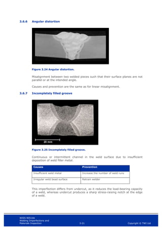 WIS5-90516b
Welding Imperfections and
Materials Inspection 3-21 Copyright © TWI Ltd
3.6.6 Angular distortion
Figure 3.24 Angular distortion.
Misalignment between two welded pieces such that their surface planes are not
parallel or at the intended angle.
Causes and prevention are the same as for linear misalignment.
3.6.7 Incompletely filled groove
Figure 3.25 Incompletely filled groove.
Continuous or intermittent channel in the weld surface due to insufficient
deposition of weld filler metal.
Causes Prevention
Insufficient weld metal Increase the number of weld runs
Irregular weld bead surface Retrain welder
This imperfection differs from undercut, as it reduces the load-bearing capacity
of a weld, whereas undercut produces a sharp stress-raising notch at the edge
of a weld.
 