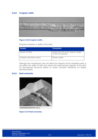 WIS5-90516b
Welding Imperfections and
Materials Inspection 3-22 Copyright © TWI Ltd
3.6.8 Irregular width
Figure 3.26 Irregular width.
Excessive variation in width of the weld.
Causes Prevention
Severe arc blow Switch from DC to AC, keep arc length
as short as possible
Irregular weld bead surface Retrain welder
Although this imperfection may not affect the integrity of the completed weld, it
can affect the width of HAZ and reduce the load-carrying capacity of the joint
(in fine-grained structural steels) or impair corrosion resistance (in duplex
stainless steels).
3.6.9 Root concavity
Figure 3.27 Root concavity.
 