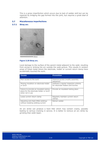 WIS5-90516b
Welding Imperfections and
Materials Inspection 3-24 Copyright © TWI Ltd
This is a gross imperfection which occurs due to lack of welder skill but can be
repaired by bridging the gap formed into the joint, but requires a great deal of
attention.
3.7 Miscellaneous imperfections
3.7.1 Stray arc
Figure 3.29 Stray arc.
Local damage to the surface of the parent metal adjacent to the weld, resulting
from arcing or striking the arc outside the weld groove. This results in random
areas of fused metal where the electrode, holder or current return clamp have
accidentally touched the work.
Causes Prevention
Poor access to the work Improve access (modify assembly
sequence)
Missing insulation on electrode holder
or torch
Institute a regular inspection scheme
for electrode holders and torches
Failure to provide an insulated resting
place for the electrode holder or torch
when not in use
Provide an insulated resting place
Loose current return clamp Regularly maintain current return
clamps
Adjusting wire feed (MAG welding)
without isolating welding current
Retrain welder
An arc strike can produce a hard HAZ which may contain cracks, possibly
leading to serious cracking in service. It is better to remove an arc strike by
grinding than weld repair.
 