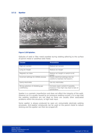 WIS5-90516b
Welding Imperfections and
Materials Inspection 3-25 Copyright © TWI Ltd
3.7.2 Spatter
Figure 3.30 Splatter.
Globules of weld or filler metal expelled during welding adhering to the surface
of parent metal or solidified weld metal.
Causes Prevention
High arc current Reduce arc current
Long arc length Reduce arc length
Magnetic arc blow Reduce arc length or switch to AC
power
Incorrect settings for GMAW process Modify electrical settings (but be
careful to maintain full fusion!)
Damp electrodes Use dry electrodes
Wrong selection of shielding gas
(100%CO2)
Increase argon content if possible,
however if too high may lead to lack of
penetration
Spatter is a cosmetic imperfection and does not affect the integrity of the weld.
However as it is usually caused by an excessive welding current, it is a sign that
the welding conditions are not ideal so there are usually other associated
problems within the structure, ie high heat input.
Some spatter is always produced by open arc consumable electrode welding
processes. Anti-spatter compounds can be used on the parent metal to reduce
sticking and the spatter can then be scraped off.
 