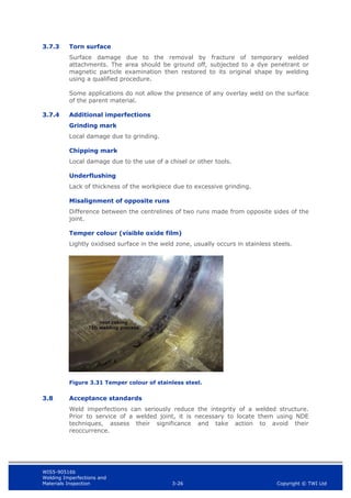 WIS5-90516b
Welding Imperfections and
Materials Inspection 3-26 Copyright © TWI Ltd
3.7.3 Torn surface
Surface damage due to the removal by fracture of temporary welded
attachments. The area should be ground off, subjected to a dye penetrant or
magnetic particle examination then restored to its original shape by welding
using a qualified procedure.
Some applications do not allow the presence of any overlay weld on the surface
of the parent material.
3.7.4 Additional imperfections
Grinding mark
Local damage due to grinding.
Chipping mark
Local damage due to the use of a chisel or other tools.
Underflushing
Lack of thickness of the workpiece due to excessive grinding.
Misalignment of opposite runs
Difference between the centrelines of two runs made from opposite sides of the
joint.
Temper colour (visible oxide film)
Lightly oxidised surface in the weld zone, usually occurs in stainless steels.
Figure 3.31 Temper colour of stainless steel.
3.8 Acceptance standards
Weld imperfections can seriously reduce the integrity of a welded structure.
Prior to service of a welded joint, it is necessary to locate them using NDE
techniques, assess their significance and take action to avoid their
reoccurrence.
 