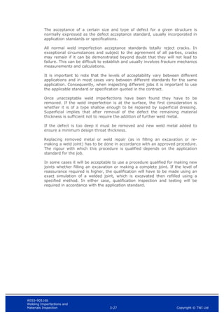 WIS5-90516b
Welding Imperfections and
Materials Inspection 3-27 Copyright © TWI Ltd
The acceptance of a certain size and type of defect for a given structure is
normally expressed as the defect acceptance standard, usually incorporated in
application standards or specifications.
All normal weld imperfection acceptance standards totally reject cracks. In
exceptional circumstances and subject to the agreement of all parties, cracks
may remain if it can be demonstrated beyond doubt that they will not lead to
failure. This can be difficult to establish and usually involves fracture mechanics
measurements and calculations.
It is important to note that the levels of acceptability vary between different
applications and in most cases vary between different standards for the same
application. Consequently, when inspecting different jobs it is important to use
the applicable standard or specification quoted in the contract.
Once unacceptable weld imperfections have been found they have to be
removed. If the weld imperfection is at the surface, the first consideration is
whether it is of a type shallow enough to be repaired by superficial dressing.
Superficial implies that after removal of the defect the remaining material
thickness is sufficient not to require the addition of further weld metal.
If the defect is too deep it must be removed and new weld metal added to
ensure a minimum design throat thickness.
Replacing removed metal or weld repair (as in filling an excavation or re-
making a weld joint) has to be done in accordance with an approved procedure.
The rigour with which this procedure is qualified depends on the application
standard for the job.
In some cases it will be acceptable to use a procedure qualified for making new
joints whether filling an excavation or making a complete joint. If the level of
reassurance required is higher, the qualification will have to be made using an
exact simulation of a welded joint, which is excavated then refilled using a
specified method. In either case, qualification inspection and testing will be
required in accordance with the application standard.
 