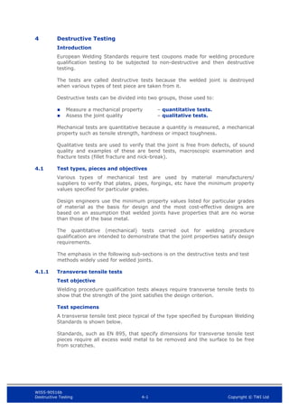 WIS5-90516b
Destructive Testing 4-1 Copyright © TWI Ltd
4 Destructive Testing
Introduction
European Welding Standards require test coupons made for welding procedure
qualification testing to be subjected to non-destructive and then destructive
testing.
The tests are called destructive tests because the welded joint is destroyed
when various types of test piece are taken from it.
Destructive tests can be divided into two groups, those used to:
 Measure a mechanical property – quantitative tests.
 Assess the joint quality – qualitative tests.
Mechanical tests are quantitative because a quantity is measured, a mechanical
property such as tensile strength, hardness or impact toughness.
Qualitative tests are used to verify that the joint is free from defects, of sound
quality and examples of these are bend tests, macroscopic examination and
fracture tests (fillet fracture and nick-break).
4.1 Test types, pieces and objectives
Various types of mechanical test are used by material manufacturers/
suppliers to verify that plates, pipes, forgings, etc have the minimum property
values specified for particular grades.
Design engineers use the minimum property values listed for particular grades
of material as the basis for design and the most cost-effective designs are
based on an assumption that welded joints have properties that are no worse
than those of the base metal.
The quantitative (mechanical) tests carried out for welding procedure
qualification are intended to demonstrate that the joint properties satisfy design
requirements.
The emphasis in the following sub-sections is on the destructive tests and test
methods widely used for welded joints.
4.1.1 Transverse tensile tests
Test objective
Welding procedure qualification tests always require transverse tensile tests to
show that the strength of the joint satisfies the design criterion.
Test specimens
A transverse tensile test piece typical of the type specified by European Welding
Standards is shown below.
Standards, such as EN 895, that specify dimensions for transverse tensile test
pieces require all excess weld metal to be removed and the surface to be free
from scratches.
 