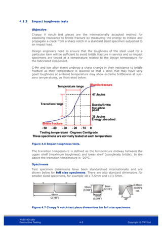 WIS5-90516b
Destructive Testing 4-5 Copyright © TWI Ltd
4.1.3 Impact toughness tests
Objective
Charpy V notch test pieces are the internationally accepted method for
assessing resistance to brittle fracture by measuring the energy to initiate and
propagate a crack from a sharp notch in a standard sized specimen subjected to
an impact load.
Design engineers need to ensure that the toughness of the steel used for a
particular item will be sufficient to avoid brittle fracture in service and so impact
specimens are tested at a temperature related to the design temperature for
the fabricated component.
C-Mn and low alloy steels undergo a sharp change in their resistance to brittle
fracture as their temperature is lowered so that a steel that may have very
good toughness at ambient temperature may show extreme brittleness at sub-
zero temperatures, as illustrated below.
Figure 4.6 Impact toughness tests.
The transition temperature is defined as the temperature midway between the
upper shelf (maximum toughness) and lower shelf (completely brittle). In the
above the transition temperature is -20°C.
Specimens
Test specimen dimensions have been standardised internationally and are
shown below for full size specimens. There are also standard dimensions for
smaller sized specimens, for example 10 x 7.5mm and 10 x 5mm.
Figure 4.7 Charpy V notch test piece dimensions for full size specimens.
-
- 50
50 0
0
-
- 20
20 -
- 10
10
-
- 40
40 -
- 30
30
Ductile fracture
Ductile fracture
Ductile/Brittle
Ductile/Brittle
transition
transition
point
point
47 Joules
47 Joules
28 Joules
28 Joules
Testing temperature
Testing temperature - Degrees Centigrade
Degrees Centigrade
Temperature range
Temperature range
Transition range
Transition range
Brittle fracture
Brittle fracture
Three specimens are normally tested at each temperature
Three specimens are normally tested at each temperature
Energy absorbed
Energy absorbed
 