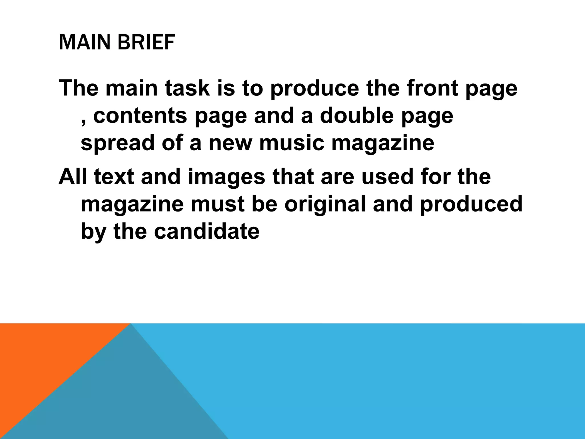 MAIN BRIEF
The main task is to produce the front page
, contents page and a double page
spread of a new music magazine
All text and images that are used for the
magazine must be original and produced
by the candidate