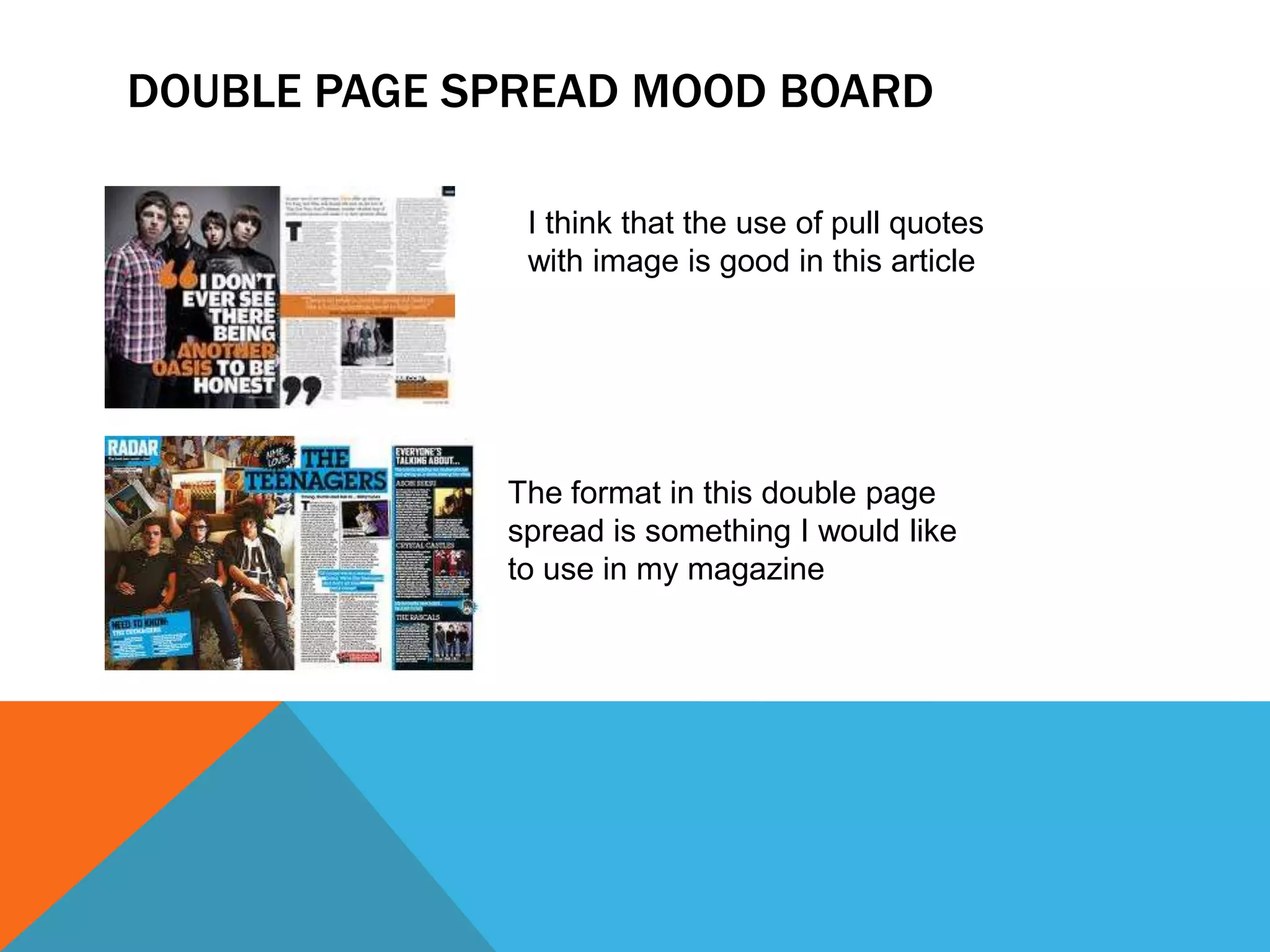 DOUBLE PAGE SPREAD MOOD BOARD
I think that the use of pull quotes
with image is good in this article
The format in this double page
spread is something I would like
to use in my magazine