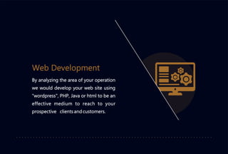 Web Development
By analyzing the area of your operation
we would develop your web site using
"wordpress", PHP, Java or html to be an
effective medium to reach to your
prospective clients and customers.
 