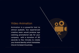 Video Animation
Animation is a powerful tool to
attract eyeballs. Our experienced
creative team would produce eye
catching promotional ads for your
company with a duration of 30
seconds to few minutes to create
your brand identity which translates
into an increase in business.
 