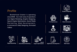 Brotherhood Creator is operating
e-commerce & Web Designing, Animated
Videos.
since 2004. Our main area of operations
are: Digital Marketing, Graphic Designing,
Search Engine Optimization, Social Media
M a r k e t i n g , W e b D e v e l o p m e n t ,
Profile
Digital Marketing Social Media Marketing
Search
Engine Optimization Application Development Web Portal
Web Development
Graphic Designing
Video Animations
Printing Services
Packaging Services
 