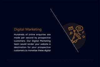 Digital Marketing
Hundreds of online enquiries are
made per second by prospective
customers. Our Digital Marketing
team would render your website a
destination for your prospective
customers to monetise these digital
 