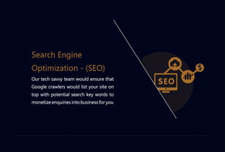 Our tech savvy team would ensure that
Google crawlers would list your site on
top with potential search key words to
monetize enquiries into business for you
Search Engine
Optimization - (SEO)
 