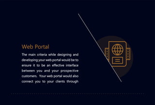 Web Portal
The main criteria while designing and
developing your web portal would be to
ensure it to be an effective interface
between you and your prospective
customers. Your web portal would also
connect you to your clients through
 