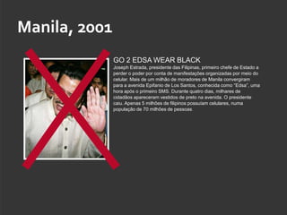 Manila, 2001
               GO 2 EDSA WEAR BLACK
               Joseph Estrada, presidente das Filipinas, primeiro chefe de Estado a
               perder o poder por conta de manifestações organizadas por meio do
               celular. Mais de um milhão de moradores de Manila convergiram
               para a avenida Epifanio de Los Santos, conhecida como “Edsa”, uma
               hora após o primeiro SMS. Durante quatro dias, milhares de
               cidadãos apareceram vestidos de preto na avenida. O presidente
               caiu. Apenas 5 milhões de filipinos possuíam celulares, numa
               população de 70 milhões de pessoas.
 