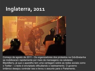 Inglaterra, 2011




Começo de agosto de 2011 - Os organizadores dos protestos na Grã-Bretanha
se mobilizaram rapidamente por meio de mensagens via celulares
BlackBerry, já que o aparelho tem uma vantagem sobre as redes sociais como
o Twitter – o texto é encriptado dificultando o rastreamento. O governo
britânico desejou controlar isso e levou o assunto para o Parlamento.
 