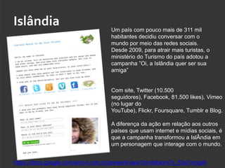 Islândia                            Um país com pouco mais de 311 mil
                                    habitantes decidiu conversar com o
                                    mundo por meio das redes sociais.
                                    Desde 2009, para atrair mais turistas, o
                                    ministério do Turismo do país adotou a
                                    campanha ”Oi, a Islândia quer ser sua
                                    amiga”


                                    Com site, Twitter (10.500
                                    seguidores), Facebook, 81.500 likes), Vimeo
                                    (no lugar do
                                    YouTube), Flickr, Foursquare, Tumblr e Blog.

                                    A diferença da ação em relação aos outros
                                    países que usam internet e mídias sociais, é
                                    que a campanha transformou a IslÂndia em
                                    um personagem que interage com o mundo.


https://docs.google.com/a/mvl.com.br/present/view?id=ddbkxh7x_53s7mrjqsh
 