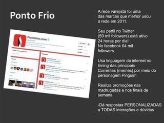 A rede varejista foi uma
Ponto Frio   das marcas que melhor usou
             a rede em 2011.

             Seu perfil no Twitter
             (59 mil followers) está ativo
             24 horas por dia!
             No facebook 64 mil
             followers

             Usa linguagem da internet no
             timing das principais
             Correntes (memes) por meio do
             personagem Pinguim

             Realiza promoções nas
             madrugadas e nos finais de
             semana

             -Dá respostas PERSONALIZADAS
             a TODAS interações e dúvidas
 
