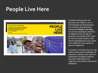 People Live Here
                   A Anistia Internacional, em
                   parceria com ONGs e com a
                   Universidade de Roehampton,
                   em Londres, está fazendo a
                   campanha People Live Here
                   em prol da população ribeirinha
                   da Nigéria (mais de 200 mil
                   pessoas) que desde 2009, além
                   de viver em total miséria, está
                   sendo desalojada de suas casas
                   com violência e sem apoio do
                   governo Nigeriano.

                   O projeto é mundial e faz uso das
                   redes sociais para sensibilizar as
                   pessoas a mandar uma carta ao
                   presidente da Nigéria pedindo
                   que este implemente com
                   urgência uma política nacional de
                   habitação.
 